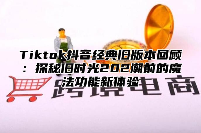 Tiktok抖音经典旧版本回顾：探秘旧时光202潮前的魔法功能新体验