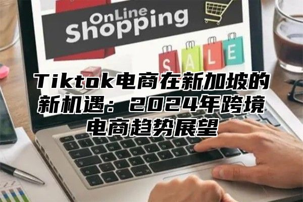 Tiktok电商在新加坡的新机遇：2024年跨境电商趋势展望