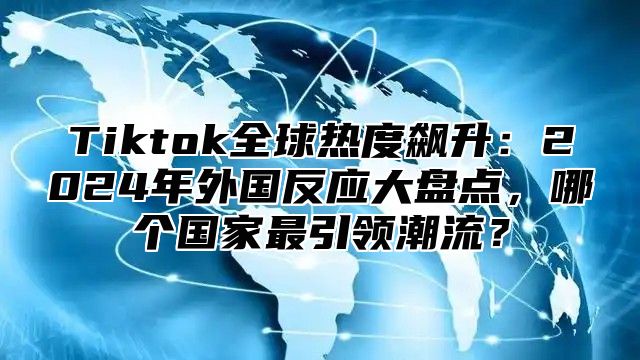 Tiktok全球热度飙升：2024年外国反应大盘点，哪个国家最引领潮流？