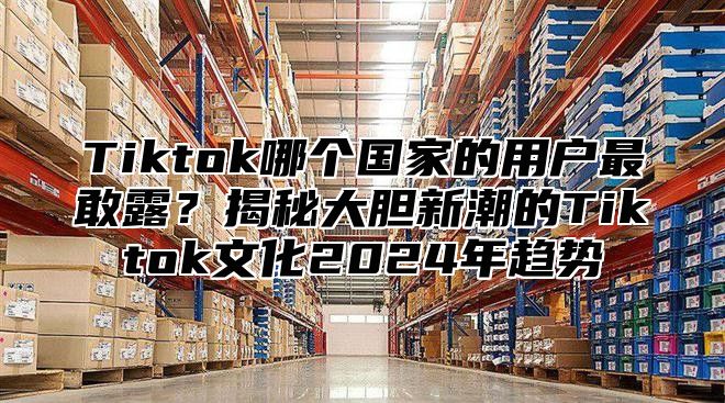 Tiktok哪个国家的用户最敢露？揭秘大胆新潮的Tiktok文化2024年趋势