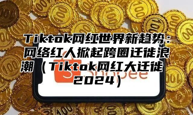 Tiktok网红世界新趋势：网络红人掀起跨圈迁徙浪潮（Tiktok网红大迁徙 2024）