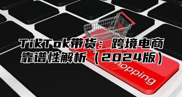 TikTok带货：跨境电商靠谱性解析（2024版）