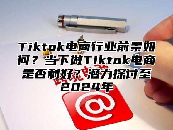 Tiktok电商行业前景如何？当下做Tiktok电商是否利好？潜力探讨至2024年