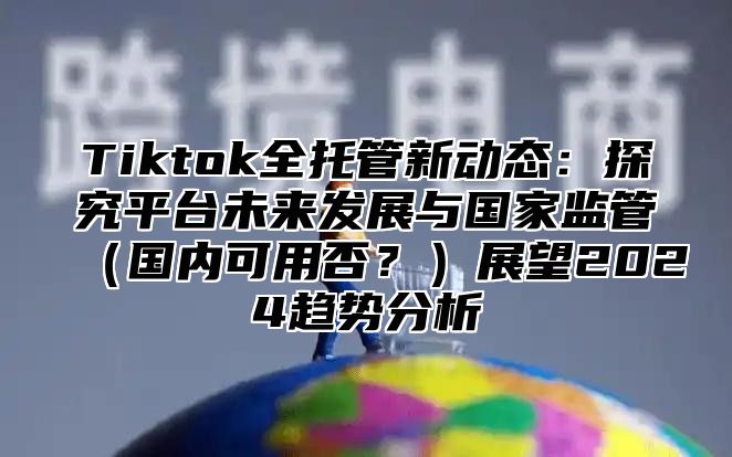 Tiktok全托管新动态：探究平台未来发展与国家监管（国内可用否？）展望2024趋势分析