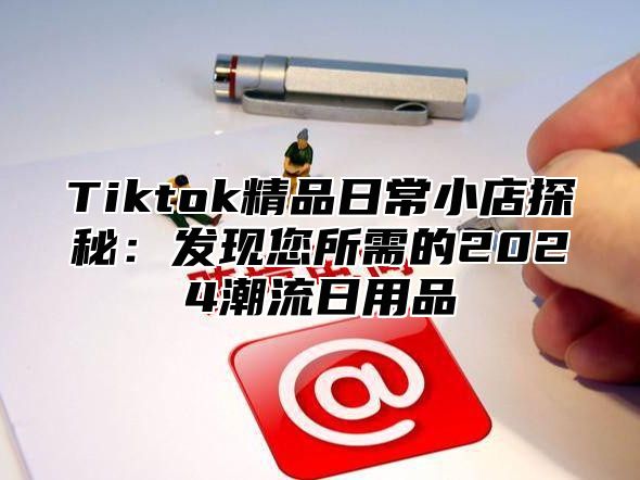 Tiktok精品日常小店探秘：发现您所需的2024潮流日用品