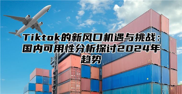 Tiktok的新风口机遇与挑战：国内可用性分析探讨2024年趋势