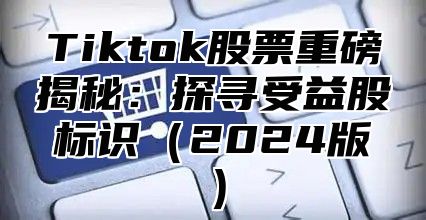 Tiktok股票重磅揭秘：探寻受益股标识（2024版）