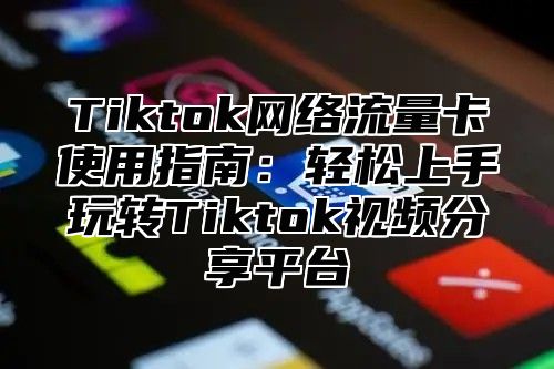 Tiktok网络流量卡使用指南：轻松上手玩转Tiktok视频分享平台