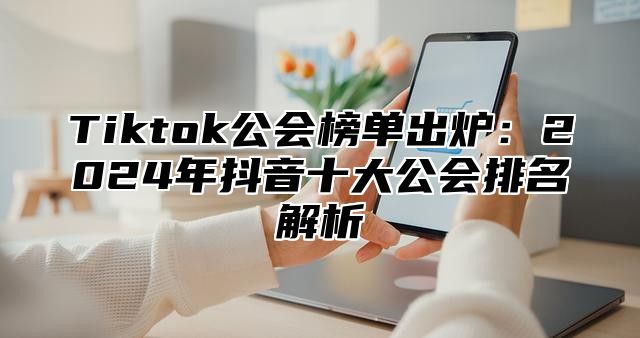 Tiktok公会榜单出炉：2024年抖音十大公会排名解析