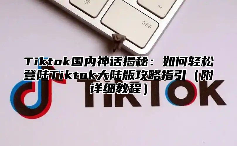 Tiktok国内神话揭秘：如何轻松登陆Tiktok大陆版攻略指引（附详细教程）