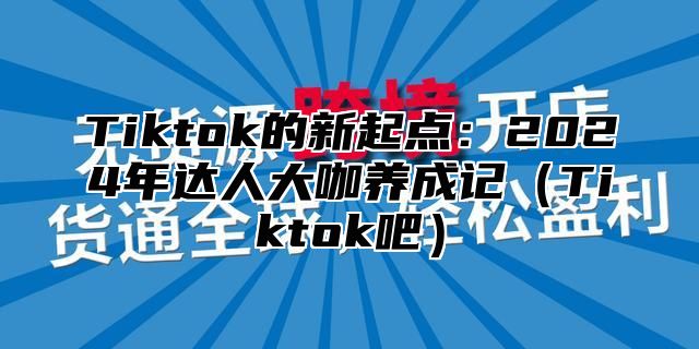 Tiktok的新起点：2024年达人大咖养成记（Tiktok吧）