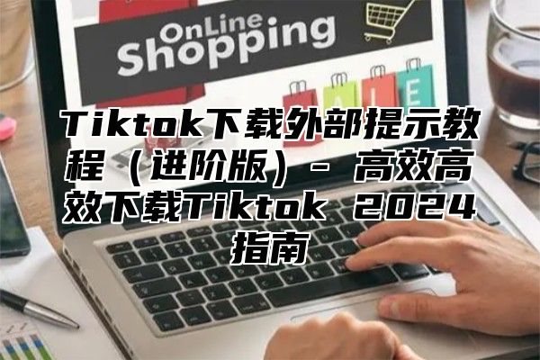 Tiktok下载外部提示教程（进阶版）- 高效高效下载Tiktok 2024指南