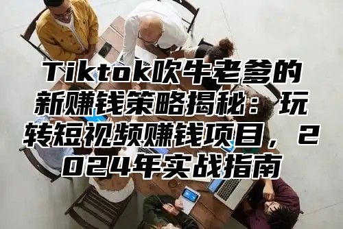 Tiktok吹牛老爹的新赚钱策略揭秘：玩转短视频赚钱项目，2024年实战指南