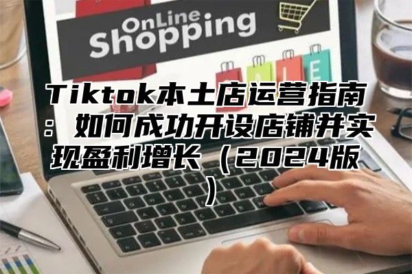 Tiktok本土店运营指南：如何成功开设店铺并实现盈利增长（2024版）