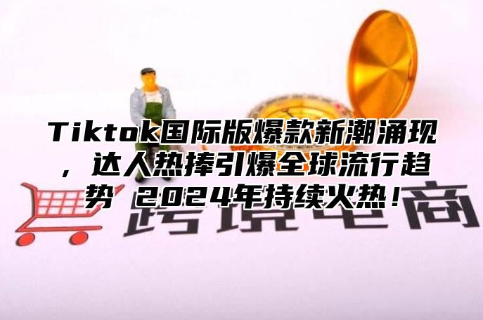 Tiktok国际版爆款新潮涌现，达人热捧引爆全球流行趋势 2024年持续火热！