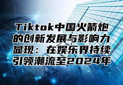 Tiktok中国火箭炮的创新发展与影响力显现：在娱乐界持续引领潮流至2024年