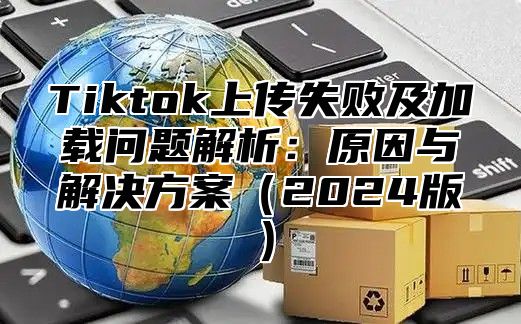 Tiktok上传失败及加载问题解析：原因与解决方案（2024版）