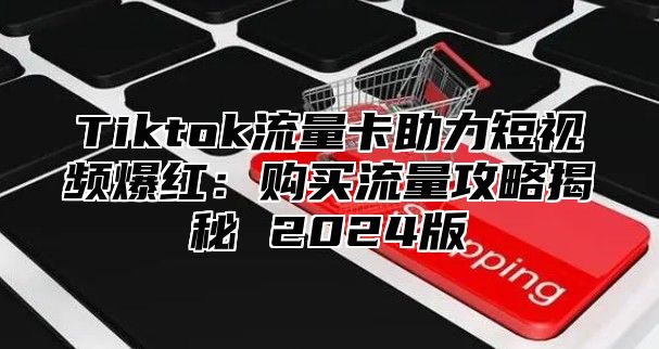 Tiktok流量卡助力短视频爆红：购买流量攻略揭秘 2024版