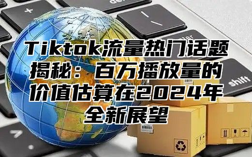 Tiktok流量热门话题揭秘：百万播放量的价值估算在2024年全新展望