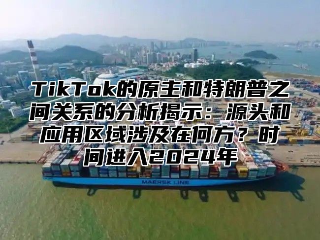 TikTok的原主和特朗普之间关系的分析揭示：源头和应用区域涉及在何方？时间进入2024年