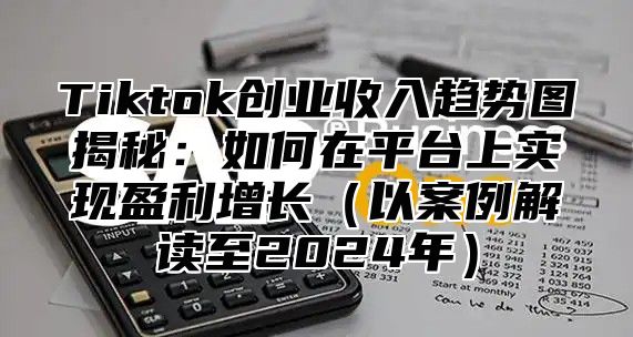 Tiktok创业收入趋势图揭秘：如何在平台上实现盈利增长（以案例解读至2024年）