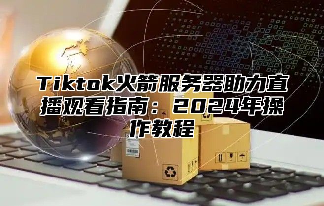 Tiktok火箭服务器助力直播观看指南：2024年操作教程