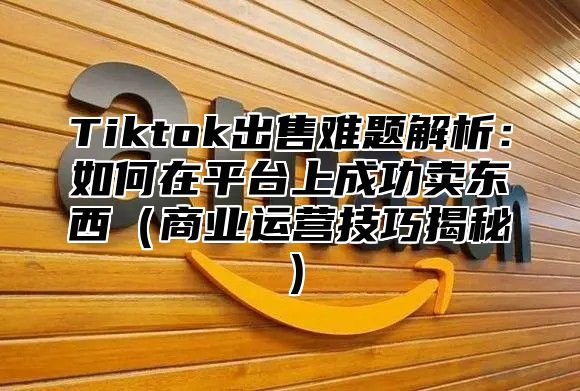 Tiktok出售难题解析：如何在平台上成功卖东西（商业运营技巧揭秘）