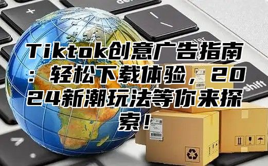 Tiktok创意广告指南：轻松下载体验，2024新潮玩法等你来探索！