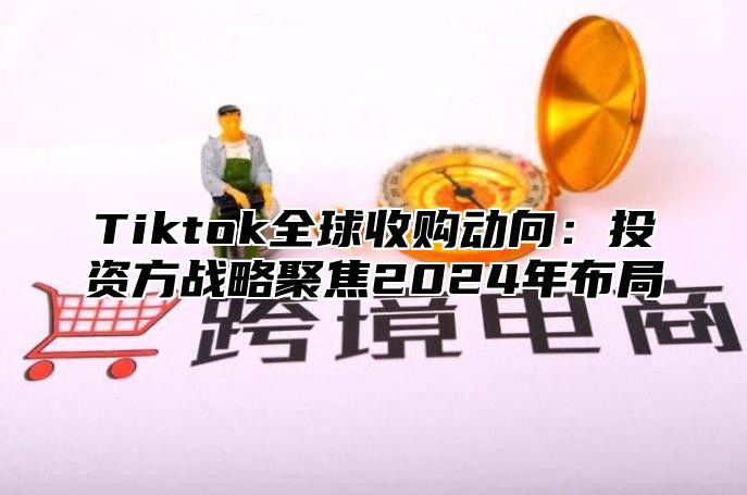 Tiktok全球收购动向：投资方战略聚焦2024年布局