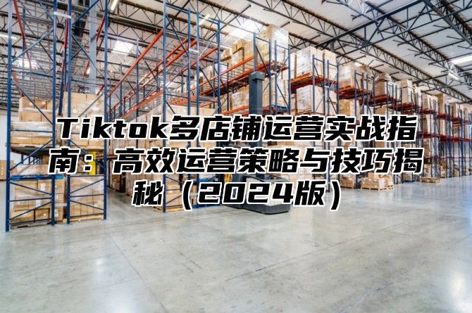 Tiktok多店铺运营实战指南：高效运营策略与技巧揭秘（2024版）