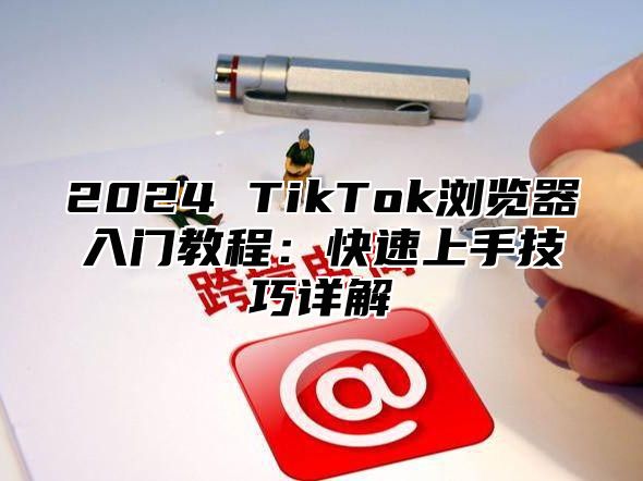 2024 TikTok浏览器入门教程：快速上手技巧详解