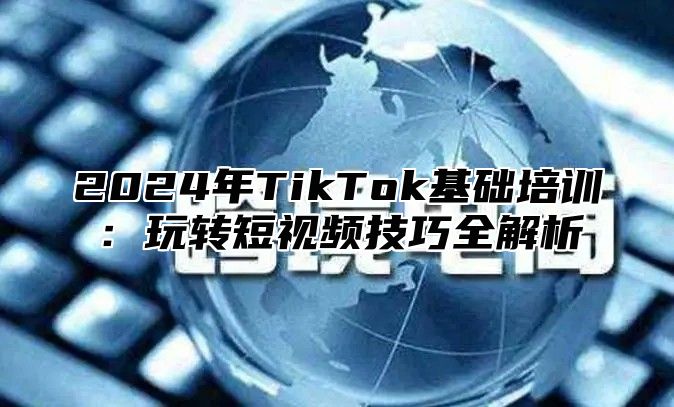 2024年TikTok基础培训：玩转短视频技巧全解析