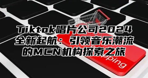 Tiktok唱片公司2024全新起航：引领音乐潮流的MCN机构探索之旅