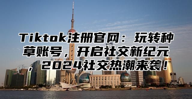 Tiktok注册官网：玩转种草账号，开启社交新纪元，2024社交热潮来袭！