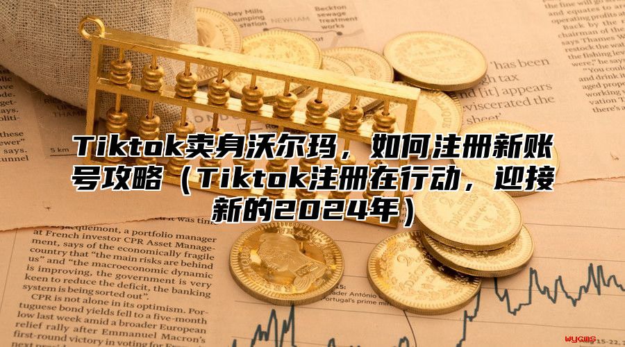 Tiktok卖身沃尔玛，如何注册新账号攻略（Tiktok注册在行动，迎接新的2024年）