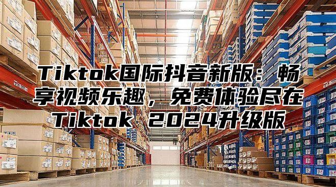 Tiktok国际抖音新版：畅享视频乐趣，免费体验尽在Tiktok 2024升级版