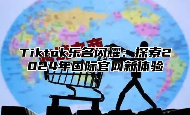 Tiktok乐名闪耀：探索2024年国际官网新体验