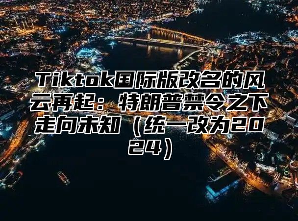 Tiktok国际版改名的风云再起：特朗普禁令之下走向未知（统一改为2024）