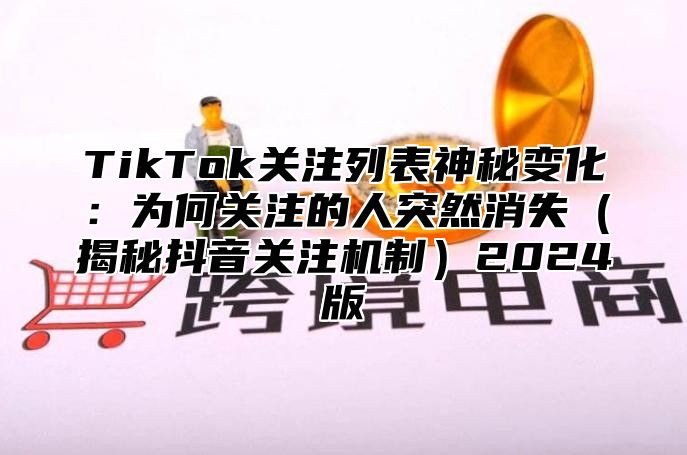 TikTok关注列表神秘变化：为何关注的人突然消失（揭秘抖音关注机制）2024版