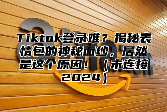 Tiktok登录难？揭秘表情包的神秘面纱，居然是这个原因！（未连接2024）