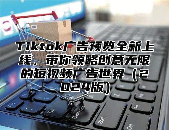 Tiktok广告预览全新上线，带你领略创意无限的短视频广告世界（2024版）