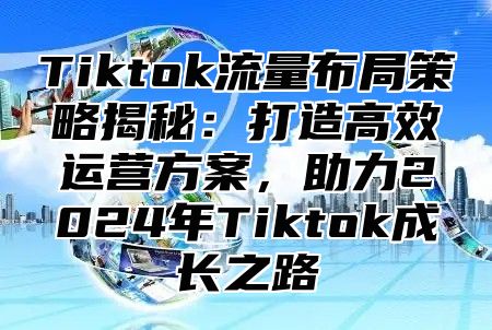 Tiktok流量布局策略揭秘：打造高效运营方案，助力2024年Tiktok成长之路