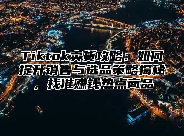 Tiktok卖货攻略：如何提升销售与选品策略揭秘，找准赚钱热点商品