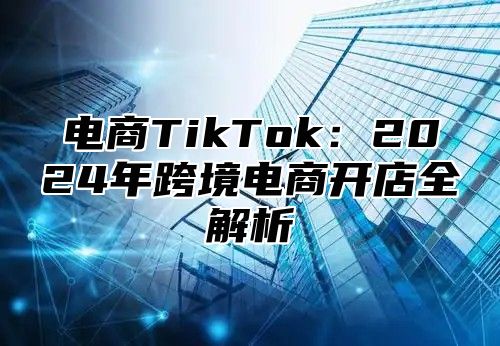 电商TikTok：2024年跨境电商开店全解析