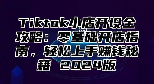 Tiktok小店开设全攻略：零基础开店指南，轻松上手赚钱秘籍 2024版