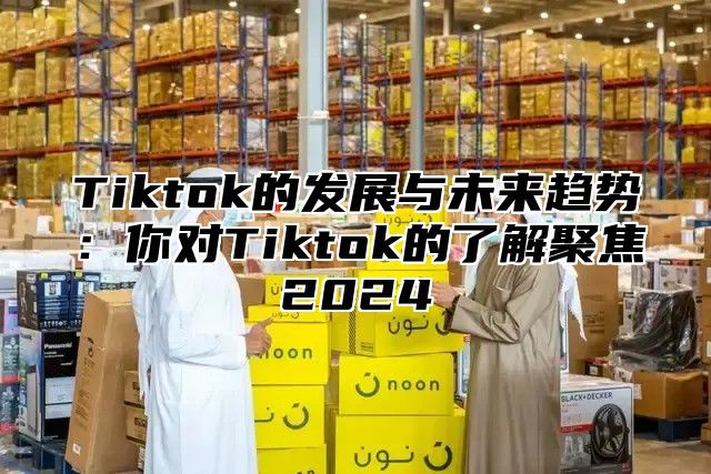 Tiktok的发展与未来趋势：你对Tiktok的了解聚焦2024