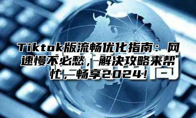 Tiktok版流畅优化指南：网速慢不必愁，解决攻略来帮忙，畅享2024！