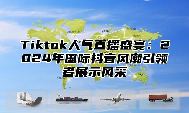 Tiktok人气直播盛宴：2024年国际抖音风潮引领者展示风采