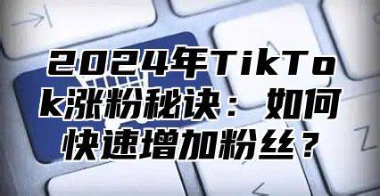 2024年TikTok涨粉秘诀：如何快速增加粉丝？