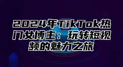 2024年TikTok热门女博主：玩转短视频的魅力之旅